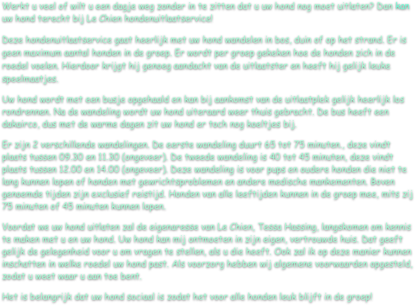 Werkt u veel of wilt u een dagje weg zonder in te zitten dat u uw hond nog moet uitlaten? Dan kan uw hond terecht bij Le Chien hondenuitlaatservice!
Deze hondenuitlaatservice gaat heerlijk met uw hond wandelen in bos, duin of op het strand. Er is geen maximum aantal honden in de groep. Er wordt per groep gekeken hoe de honden zich in de roedel voelen. Hierdoor krijgt hij genoeg aandacht van de uitlaatster en heeft hij gelijk leuke speelmaatjes. 
Uw hond wordt met een busje opgehaald en kan bij aankomst van de uitlaatplek gelijk heerlijk los rondrennen. Na de wandeling wordt uw hond uiteraard weer thuis gebracht. De bus heeft een dakairco, dus met de warme dagen zit uw hond er toch nog koeltjes bij.
Er zijn 2 verschillende wandelingen. De eerste wandeling duurt 65 tot 75 minuten., deze vindt plaats tussen 09.30 en 11.30 (ongeveer). De tweede wandeling is 40 tot 45 minuten, deze vindt plaats tussen 12.00 en 14.00 (ongeveer). Deze wandeling is voor pups en oudere honden die niet te lang kunnen lopen of honden met gewrichtsproblemen en andere medische mankementen. Boven genoemde tijden zijn exclusief reistijd. Honden van alle leeftijden kunnen in de groep mee, mits zij 75 minuten of 45 minuten kunnen lopen.
Voordat we uw hond uitlaten zal de eigenaresse van Le Chien, Tessa Hassing, langskomen om kennis te maken met u en uw hond. Uw hond kan mij ontmoeten in zijn eigen, vertrouwde huis. Dat geeft gelijk de gelegenheid voor u om vragen te stellen, als u die heeft. Ook zal ik op deze manier kunnen inschatten in welke roedel uw hond past. Als voorzorg hebben wij algemene voorwaarden opgesteld, zodat u weet waar u aan toe bent.
Het is belangrijk dat uw hond sociaal is zodat het voor alle honden leuk blijft in de groep!

